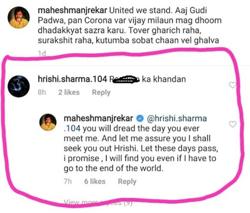 कमेंट देखते ही महेश मांजरेकर का गुस्सा भड़क उठा। उन्होंने उसके कमेंट पर जवाब देते हुए लिखा- तू मुझे जिस दिन मिल गया उस दिन बहुत भयानक होगा। मैं तुझे ढूंढ़कर रहूंगा। एक बार ये दिन बीत जाने दे फिर चाहे मुझे दुनिया के किसी भी कोने में जाना पड़े तुझे ढूंढ़ कर रहूंगा।